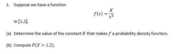 1. Suppose we have a function
K
f(x)
in [1,2].
(a) Determine the value of the constant K that makes fa probability density function.
(b) Compute P(X > 1.2).
