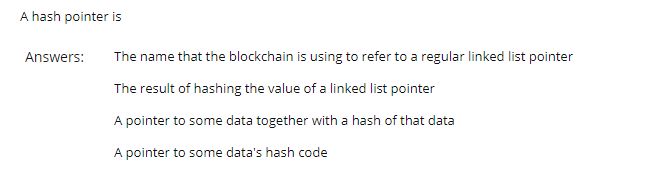 A hash pointer is
Answers:
The name that the blockchain is using to refer to a regular linked list pointer
The result of hashing the value of a linked list pointer
A pointer to some data together with a hash of that data
A pointer to some data's hash code
