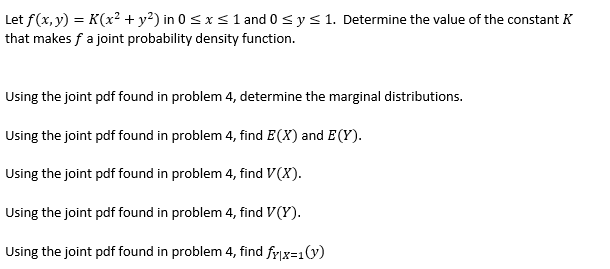 Let f(x, y) = K(x² + y²) in 0 <x< 1 and 0 <y< 1. Determine the value of the constant K
that makes f a joint probability density function.
Using the joint pdf found in problem 4, determine the marginal distributions.
Using the joint pdf found in problem 4, find E(X) and E(Y).
Using the joint pdf found in problem 4, find V(X).
Using the joint pdf found in problem 4, find V(Y).
Using the joint pdf found in problem 4, find frx=1(y)
