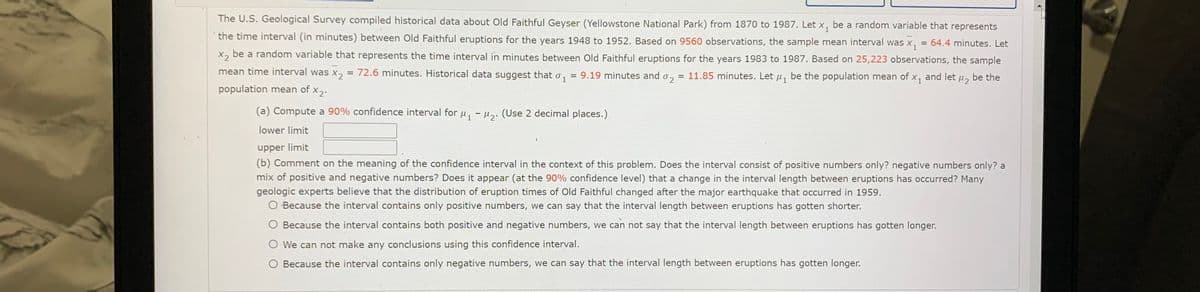 The U.S. Geological Survey compiled historical data about Old Faithful Geyser (Yellowstone National Park) from 1870 to 1987. Let x, be a random variable that represents
the time interval (in minutes) between Old Faithful eruptions for the years 1948 to 1952. Based on 9560 observations, the sample mean interval was x,
64.4 minutes. Let
X, be a random variable that represents the time interval in minutes between Old Faithful eruptions for the years 1983 to 1987. Based on 25,223 observations, the sample
mean time interval was x,
= 72.6 minutes. Historical data suggest that o, = 9.19 minutes and o,
11.85 minutes. Let u, be the population mean of x, and let u, be the
1
population mean of x2.
(a) Compute a 90% confidence interval for u, - µ,. (Use 2 decimal places.)
lower limit
upper limit
(b) Comment on the meaning of the confidence interval in the context of this problem. Does the interval consist of positive numbers only? negative numbers only? a
mix of positive and negative numbers? Does it appear (at the 90% confidence level) that a change in the interval length between eruptions has occurred? Many
geologic experts believe that the distribution of eruption times of Old Faithful changed after the major earthquake that occurred in 1959.
O Because the interval contains only positive numbers, we can say that the interval length between eruptions has gotten shorter.
Because the interval contains both positive and negative numbers, we can not say that the interval length between eruptions has gotten longer.
O We can not make any conclusions using this confidence interval.
O Because the interval contains only negative numbers, we can say that the interval length between eruptions has gotten longer.
