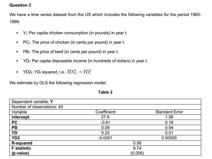 Question 3
We have a time series dataset from the US which includes the following variables for the period 1960-
1999:
Yt: Per capita chicken consumption (in pounds) in year t.
PC: The price of chicken (in cents per pound) in year t.
PB: The price of beef (in cents per pound) in year t.
YD: Per capita disposable income (in hundreds of dollars) in year t.
YD2t: YD+ squared, i.e. YD2, = YD²
We estimate by OLS the following regression model:
Table 2
.
.
Dependent variable: Y
Number of observations: 40
Variable
intercept
PC
PB
YD
YD2
R-squared
F statistic
(p-value)
Coefficient
27.6
-0.61
0.09
0.20
-0.0001
0.99
8.74
(0.006)
Standard Error
1.58
0.16
0.04
0.01
0.00005