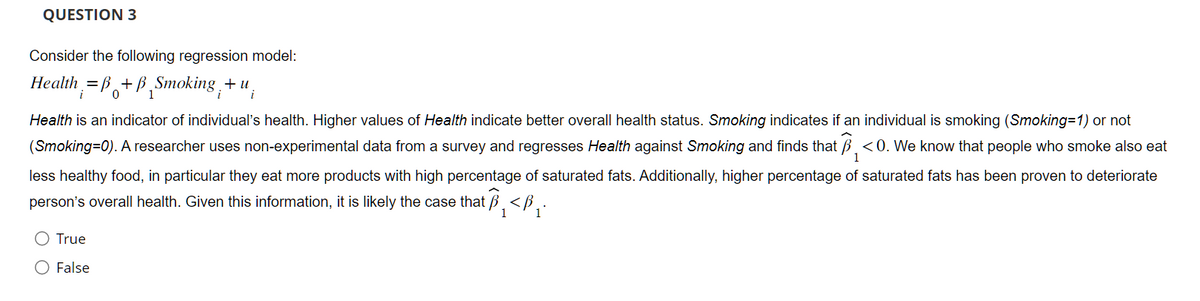 QUESTION 3
Consider the following regression model:
Health =B+B Smoking,+ u
0
1
Health is an indicator of individual's health. Higher values of Health indicate better overall health status. Smoking indicates if an individual is smoking (Smoking=1) or not
(Smoking=0). A researcher uses non-experimental data from a survey and regresses Health against Smoking and finds that <0. We know that people who smoke also eat
less healthy food, in particular they eat more products with high percentage of saturated fats. Additionally, higher percentage of saturated fats has been proven to deteriorate
person's overall health. Given this information, it is likely the case that ₁ <₁.
1
True
False