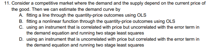 11. Consider a competitive market where the demand and the supply depend on the current price of
the good. Then we can estimate the demand curve by
A. fitting a line through the quantity-price outcomes using OLS
B. fitting a nonlinear function through the quantity-price outcomes using OLS
C. using an instrument that is correlated with price but uncorrelated with the error term in
the demand equation and running two stage least squares
D. using an instrument that is uncorrelated with price but correlated with the error term in
the demand equation and running two stage least squares