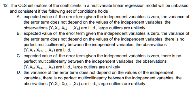 12. The OLS estimators of the coefficients in a multivariate linear regression model will be unbiased
and consistent if the following set of conditions holds
A. expected value of the error term given the independent variables is zero, the variance of
the error term does not depend on the values of the independent variables, the
observations (Yi,Xi,1,X₁,2,...,Xik) are i.i.d., large outliers are unlikely
B. expected value of the error term given the independent variables is zero, the variance of
the error term does not depend on the values of the independent variables, there is no
perfect multicollinearity between the independent variables, the observations
(Y₁X₁,1X₁,2,...,Xik) are i.i.d.
C. expected value of the error term given the independent variables is zero, there is no
perfect multicollinearity between the independent variables, the observations
(Yi,Xi,1,Xi,2,...,Xik) are i.i.d., large outliers are unlikely
D. the variance of the error term does not depend on the values of the independent
variables, there is no perfect multicollinearity between the independent variables, the
observations (Yi,X₁,1,X₁,2,...,Xik) are i.i.d., large outliers are unlikely
