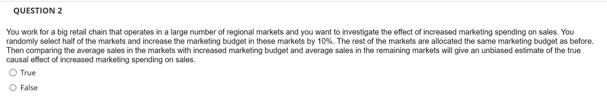 QUESTION 2
You work for a big retail chain that operates in a large number of regional markets and you want to investigate the effect of increased marketing spending on sales. You
randomly select half of the markets and increase the marketing budget in these markets by 10%. The rest of the markets are allocated the same marketing budget as before.
Then comparing the average sales in the markets with increased marketing budget and average sales in the remaining markets will give an unbiased estimate of the true
causal effect of increased marketing spending on sales.
True
O False