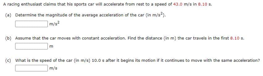 A racing enthusiast claims that his sports car will accelerate from rest to a speed of 43.0 m/s in 8.10 s.
(a) Determine the magnitude of the average acceleration of the car (in m/s?).
|m/s2
(b) Assume that the car moves with constant acceleration. Find the distance (in m) the car travels in the first 8.10 s.
m
(c) What is the speed of the car (in m/s) 10.0 s after it begins its motion if it continues to move with the same acceleration?
m/s
