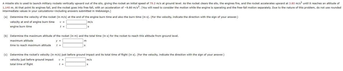 A missile silo is used to launch military rockets vertically upward out of the silo, giving the rocket an initial speed of 79.2 m/s at ground level. As the rocket clears the silo, the engines fire, and the rocket accelerates upward at 3.80 m/s2 until it reaches an altitude of
1,140 m. At that point its engines fail, and the rocket goes into free fall, with an acceleration of -9.80 m/s?. (You will need to consider the motion while the engine is operating and the free-fall motion separately. Due to the nature of this problem, do not use rounded
intermediate values in your calculations-including answers submitted in WebAssign.)
(a) Determine the velocity of the rocket (in m/s) at the end of the engine burn time and also the burn time (in s). (For the velocity, indicate the direction with the sign of your answer.)
velocity at end of engine burn time
V =
m/s
engine burn time
t =
(b) Determine the maximum altitude of the rocket (in m) and the total time (in s) for the rocket to reach this altitude from ground level.
maximum altitude
y =
m
time to reach maximum altitude
t =
(c) Determine the rocket's velocity (in m/s) just before ground impact and its total time of flight (in s). (For the velocity, indicate the direction with the sign of your answer.)
velocity just before ground impact
V =
m/s
total time of flight
t =
