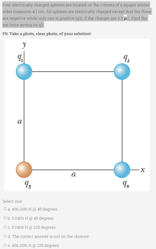 Four electrically charged spheres are located on the corners of a square whose
sides measures 4.1cm. All spheres are identically charged except that the three
are negative while only one is positive (q3). If the charges are 6.3 µC. Find the
net force acting on q3.
PS: Take a photo, clear photo, of your solution!
а
a
Select one:
O a. 406.3156 N @ 45 degrees
Ob.0.0406 N @ 45 degrees
Oc. 0.0406 N @ 225 degrees
O d. The correct answer is not on the choices!
O e. 406.3156N@ 225 degrees
