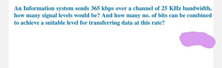 An Information system sends 365 kbps over a channel of 25 KHz bandwidth,
how many signal levels would be? And how many no. of bits can be combined
to achieve a suitable level for transferring data at this rate?
