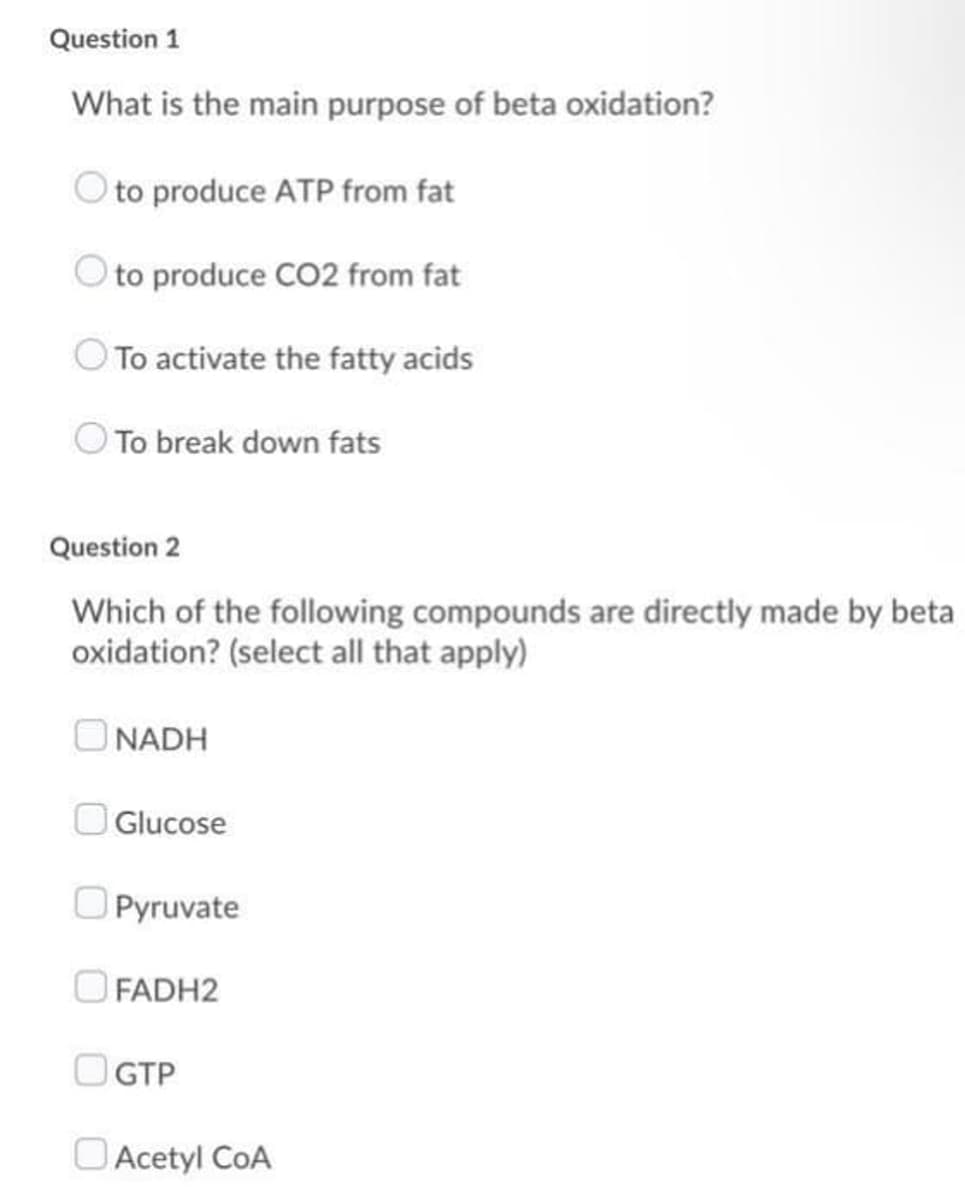 Question 1
What is the main purpose of beta oxidation?
O to produce ATP from fat
O to produce CO2 from fat
To activate the fatty acids
O To break down fats
Question 2
Which of the following compounds are directly made by beta
oxidation? (select all that apply)
O NADH
Glucose
O Pyruvate
O FADH2
O GTP
O Acetyl CoA
