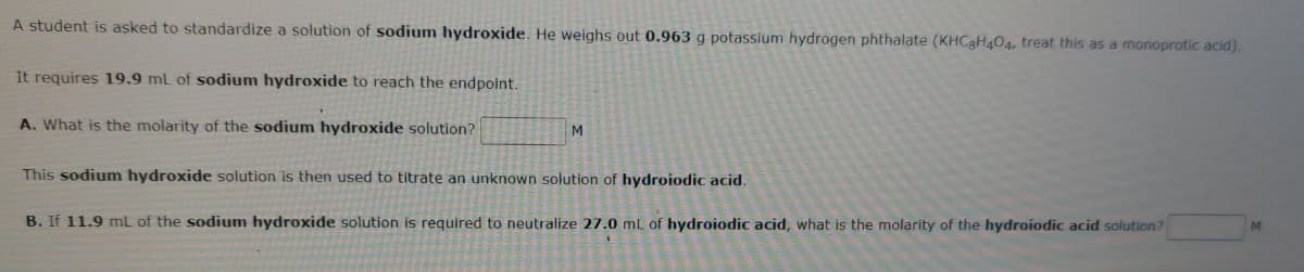 A student is asked to standardize a solution of sodium hydroxide. He weighs out 0.963 g potassium hydrogen phthalate (KHCgH404, treat this as a monoprotic acid).
It requires 19,9 mL of sodium hydroxide to reach the endpoint.
A. What is the molarity of the sodium hydroxide solution?
M
This sodium hydroxide solution is then used to titrate an unknown solution of hydroiodic acid.
B. If 11.9 mL of the sodium hydroxide solution is required to neutralize 27.0 mL of hydroiodic acid, what is the molarity of the hydroiodic acid solution?
