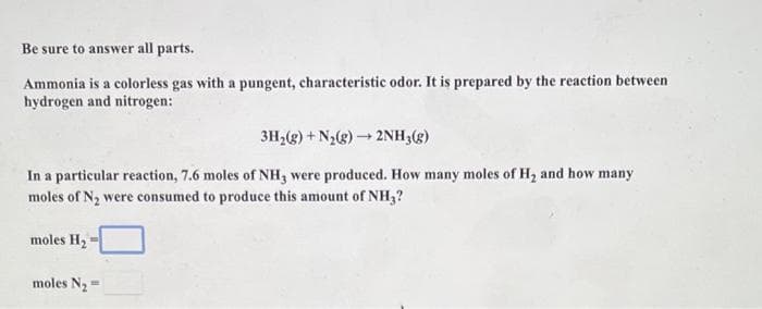 Be sure to answer all parts.
Ammonia is a colorless gas with a pungent, characteristic odor. It is prepared by the reaction between
hydrogen and nitrogen:
3H,(g) + N2g) – 2NH,(g)
In a particular reaction, 7.6 moles of NH, were produced. How many moles of H, and how many
moles of N2 were consumed to produce this amount of NH,?
moles H2
moles N2=

