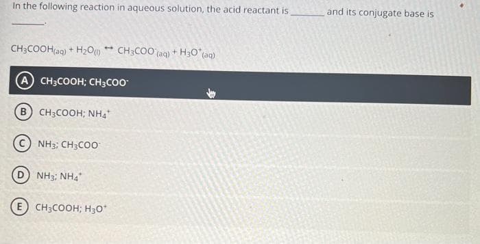 In the following reaction in aqueous solution, the acid reactant is
and its conjugate base is
CH;COOH(aq) + H2O * CH3CO0 (aq) + H30 (aq)
A CH3COOH; CH3C00
B CH3COOH; NH4
NH3; CH3CO0
D) NH3; NH4"
E CH3COOH; H30*

