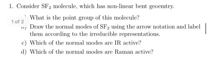 1. Consider SF2 molecule, which has non-linear bent geoemtry.
What is the point group of this molecule?
1 of 2
u, Draw the normal modes of SF2 using the arrow notation and label
them according to the irreducible representations.
c) Which of the normal modes are IR active?
d) Which of the normal modes are Raman active?
