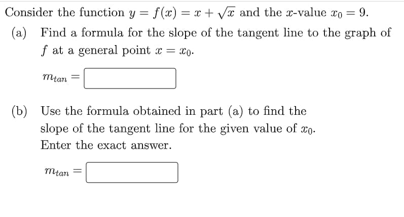 Consider the function y = f(x) = x + Vx and the x-value xo = 9.
(a) Find a formula for the slope of the tangent line to the graph of
f at a general point x = x0.
mtan
(b) Use the formula obtained in part (a) to find the
slope of the tangent line for the given value of xo.
Enter the exact answer.
mtan
