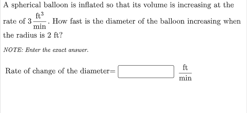 A spherical balloon is inflated so that its volume is increasing at the
ft3
How fast is the diameter of the balloon increasing when
rate of 3
min
the radius is 2 ft?
NOTE: Enter the exact answer.
ft
Rate of change of the diameter=
min
