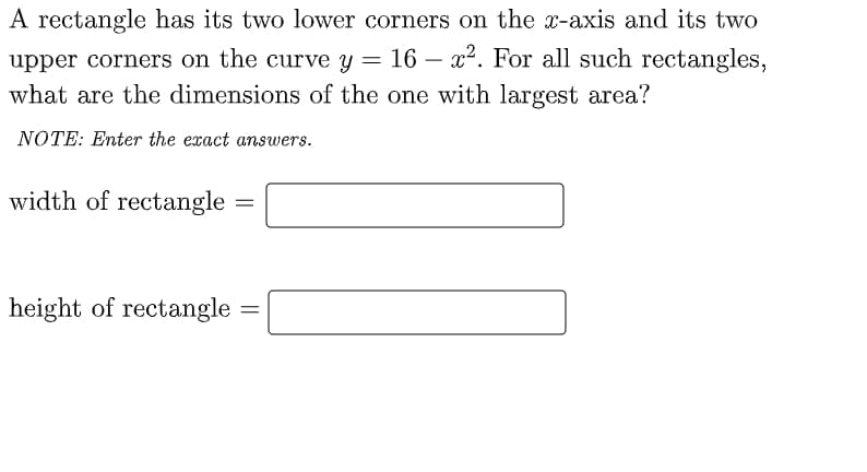 A rectangle has its two lower corners on the x-axis and its two
upper corners on the curve y = 16 – x². For all such rectangles,
what are the dimensions of the one with largest area?
NOTE: Enter the exact answers.
width of rectangle
%3|
height of rectangle
