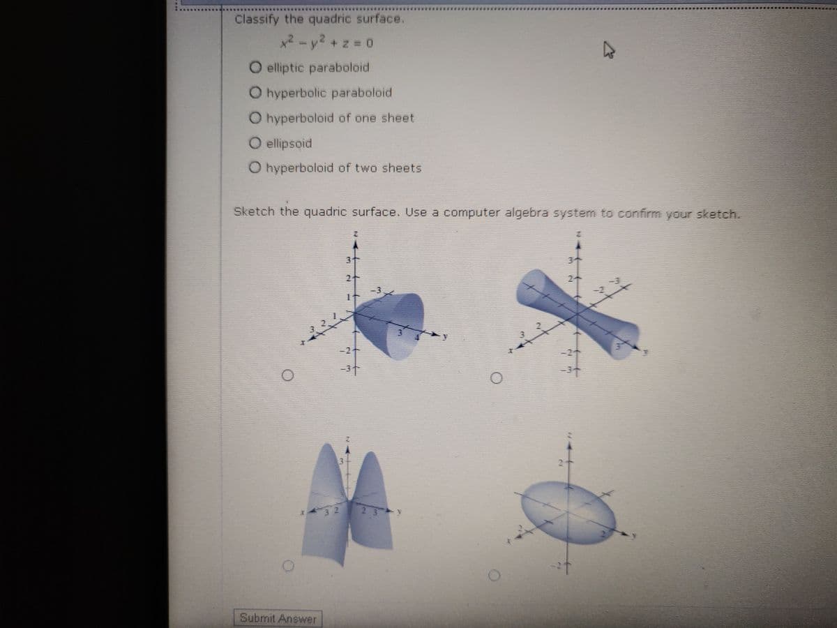 Classify the quadric surface.
x2-y2 + z 0
O elliptic paraboloid
O hyperbolic paraboloid
O hyperboloid of one sheet
O ellipsoid
O hyperboloid of two sheets
Sketch the quadric surface. Use a computer algebra system to confirm your sketch.
3t
3个
2
24
Submit Answer
