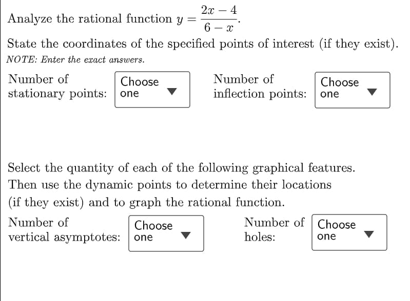 2х — 4
-
Analyze the rational function y
6 – x
State the coordinates of the specified points of interest (if they exist).
NOTE: Enter the exact answers.
Number of
Choose
Number of
Choose
stationary points:
inflection points: one
one
Select the quantity of each of the following graphical features.
Then use the dynamic points to determine their locations
(if they exist) and to graph the rational function.
Number of Choose
holes:
Number of
Choose
vertical asymptotes: one
one
