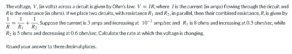 The voltage, V, (in volts) across a circuit is given by Ohm's law: V = IR, where I is the current (in amps) flowing through the circuit and
Ris the resistance (in ohrms). If we place two circuits, with resistance R1 and R2, in parallel, then their combined resistance, R, is given by
1
1. 1
+
R2
.Suppose the current is 3 amps and increasing at 10-2 amp/sec and R1 is 8 ohms and increasing at 0.5 ohm/sec, while
R
R2 is 5 ohms and decreasing at 0.6 ohm/sec. Calculate the rate at which the voltage is changing.
Round your answer to three decimal places.
