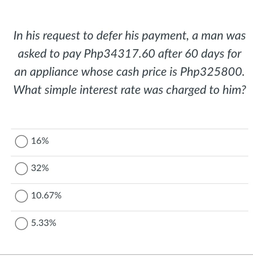 In his request to defer his payment, a man was
asked to pay Php34317.60 after 60 days for
an appliance whose cash price is Php325800.
What simple interest rate was charged to him?
O 16%
O 32%
O 10.67%
O 5.33%

