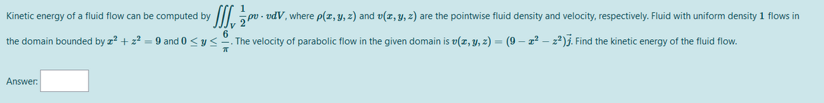 1
Kinetic energy of a fluid flow can be computed by
pv - vdV, where p(x, y, z) and v(x, y, z) are the pointwise fluid density and velocity, respectively. Fluid with uniform density 1 flows in
6
the domain bounded by x2 + z² = 9 and 0 < y<-. The velocity of parabolic flow in the given domain is v(r, y, z) = (9 – 22 – z²)j. Find the kinetic energy of the fluid flow.
Answer:
