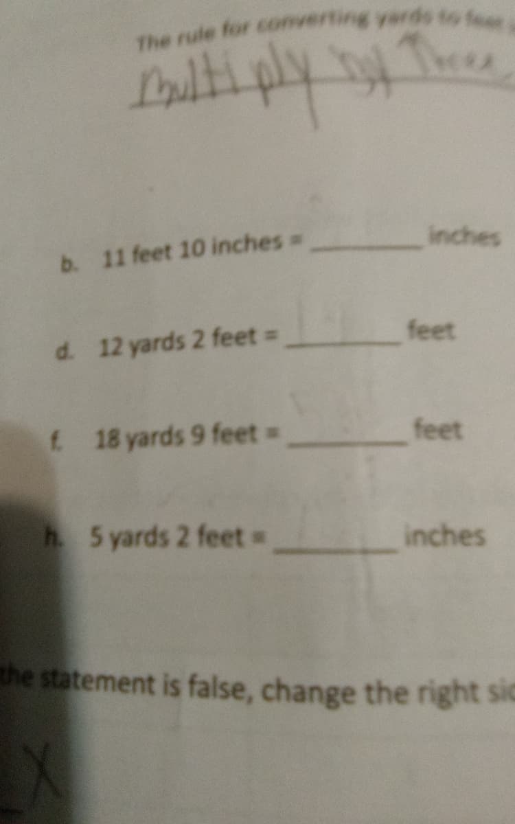 The rule for converting yards to fear
Multiply boy Three
inches
b. 11 feet 10 inches =
d. 12 yards 2 feet =
f. 18 yards 9 feet =
feet
h. 5 yards 2 feet =
inches
the statement is false, change the right sic
feet