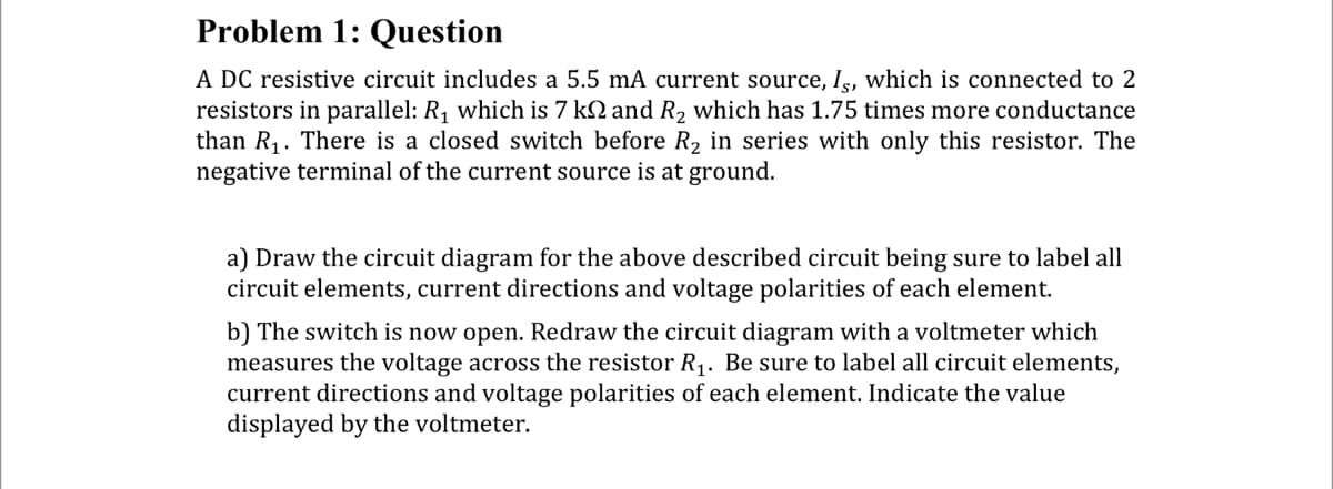 Problem 1: Question
A DC resistive circuit includes a 5.5 mA current source, Is, which is connected to 2
resistors in parallel: R₁ which is 7 k and R₂ which has 1.75 times more conductance
than R₁. There is a closed switch before R₂ in series with only this resistor. The
negative terminal of the current source is at ground.
a) Draw the circuit diagram for the above described circuit being sure to label all
circuit elements, current directions and voltage polarities of each element.
b) The switch is now open. Redraw the circuit diagram with a voltmeter which
measures the voltage across the resistor R₁. Be sure to label all circuit elements,
current directions and voltage polarities of each element. Indicate the value
displayed by the voltmeter.