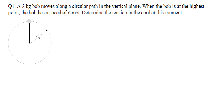 Q1. A 2 kg bob moves along a circular path in the vertical plane. When the bob is at the highest
point, the bob has a speed of 6 m/s. Determine the tension in the cord at this moment
2m