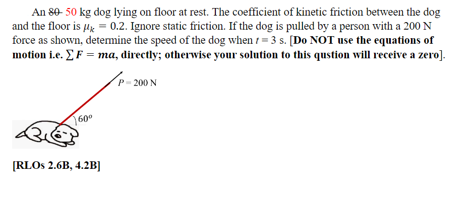 An 80-50 kg dog lying on floor at rest. The coefficient of kinetic friction between the dog
and the floor is μ = 0.2. Ignore static friction. If the dog is pulled by a person with a 200 N
force as shown, determine the speed of the dog when t = 3 s. [Do NOT use the equations of
motion i.e. Σ F ' = ma, directly; otherwise your solution to this qustion will receive a zero].
60⁰
[RLOS 2.6B, 4.2B]
P = 200 N