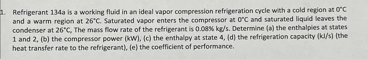 1. Refrigerant 134a is a working fluid in an ideal vapor compression refrigeration cycle with a cold region at 0°C
and a warm region at 26°C. Saturated vapor enters the compressor at 0°C and saturated liquid leaves the
condenser at 26°C, The mass flow rate of the refrigerant is 0.08% kg/s. Determine (a) the enthalpies at states
1 and 2, (b) the compressor power (kW), (c) the enthalpy at state 4, (d) the refrigeration capacity (kJ/s) (the
heat transfer rate to the refrigerant), (e) the coefficient of performance.