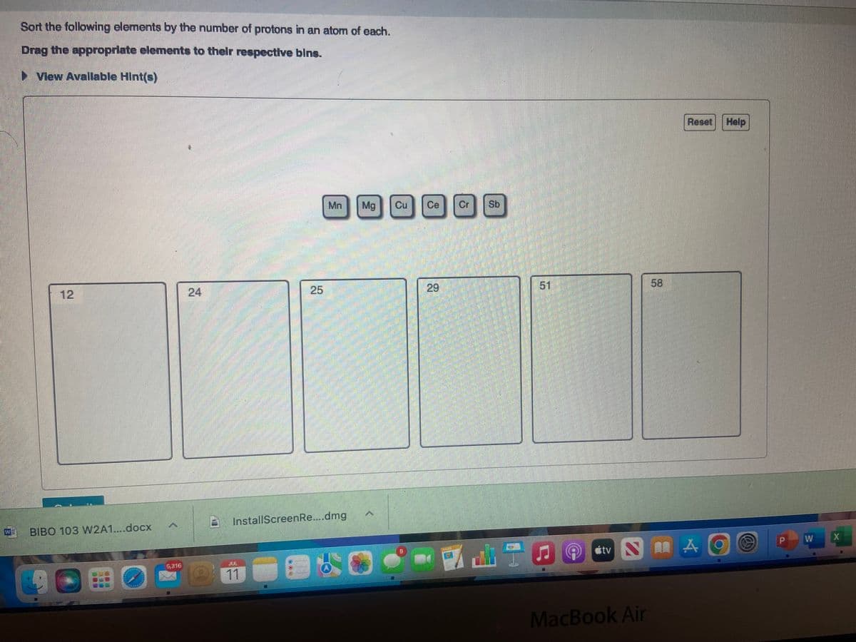 Sort the following elements by the number of protons in an atom of each.
Drag the appropriate elements to their respective bins.
►View Available Hint(s)
BIBO 103 W2A1....docx
SOBO
15316
25
21
Mn
InstallScreenRe....dmg
Mg
Cu
1
Sb
51
#tv
58
MacBook Air
Reset
Help
SHAO