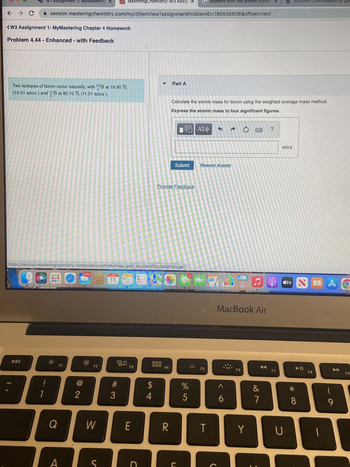 ← → C
ssignment 1: MyMastering
<W3 Assignment 1: MyMastering Chapter 4 Homework
Problem 4.44 - Enhanced - with Feedback
Two isotopes of boron occur naturally, with ¹0B at 19.90 %
(10.01 amu) and B at 80.10 % (11.01 amu).
esc
!
1
session.masteringchemistry.com/myct/itemView?assignment ProblemID=190556608&offset=next
Q
https://session.masteringchemistry.com/bookAsset/timberlake_gob_structure6/constants Page
F1
A
2
4,952
F2
W
JUL
11
MasteringChemistry: W3 Assig
20
#
3
F3
E
C
$
4
00
00
Part A
Provide Feedback
F4
R
Calculate the atomic mass for boron using the weighted average mass method.
Express the atomic mass to four significant figures.
VE ΑΣΦΑ
Submit
%
5
9
element with the atomic
Request Answer
F5
T
C
F6*
16
MacBook Air
Y
74
&
7
?
F7
amu
U
tv N
S
*
► 11
8
F8
1
A
(
9
F9