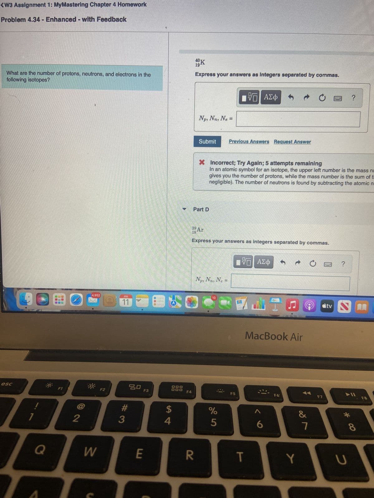 <W3 Assignment 1: MyMastering Chapter 4 Homework
Problem 4.34 - Enhanced with Feedback
What are the number of protons, neutrons, and electrons in the
following isotopes?
esc
1
Q
☐
F1
2
4.962
W
F2
11
3
ㅁㅁ
F3
E
1²
$
4
F4
40%
19
Express your answers as Integers separated by commas.
Np, Nn, Ne=
R
Submit
Part D
39 Ar
Express your answers as Integers separated by commas.
Np, Nn, N₂ =
IVE ΑΣΦ
Previous Answers Request Answer
X Incorrect; Try Again; 5 attempts remaining
In an atomic symbol for an isotope, the upper left number is the mass nu
gives you the number of protons, while the mass number is the sum of t
negligible). The number of neutrons is found by subtracting the atomic n
%
5
F5
V—| ΑΣΦ
MacBook Air
T
< 6
F6
Y
Ć
&
7
F7
HABAR
tv
?
2
?
► 11
* co
__
8
F8
U
J