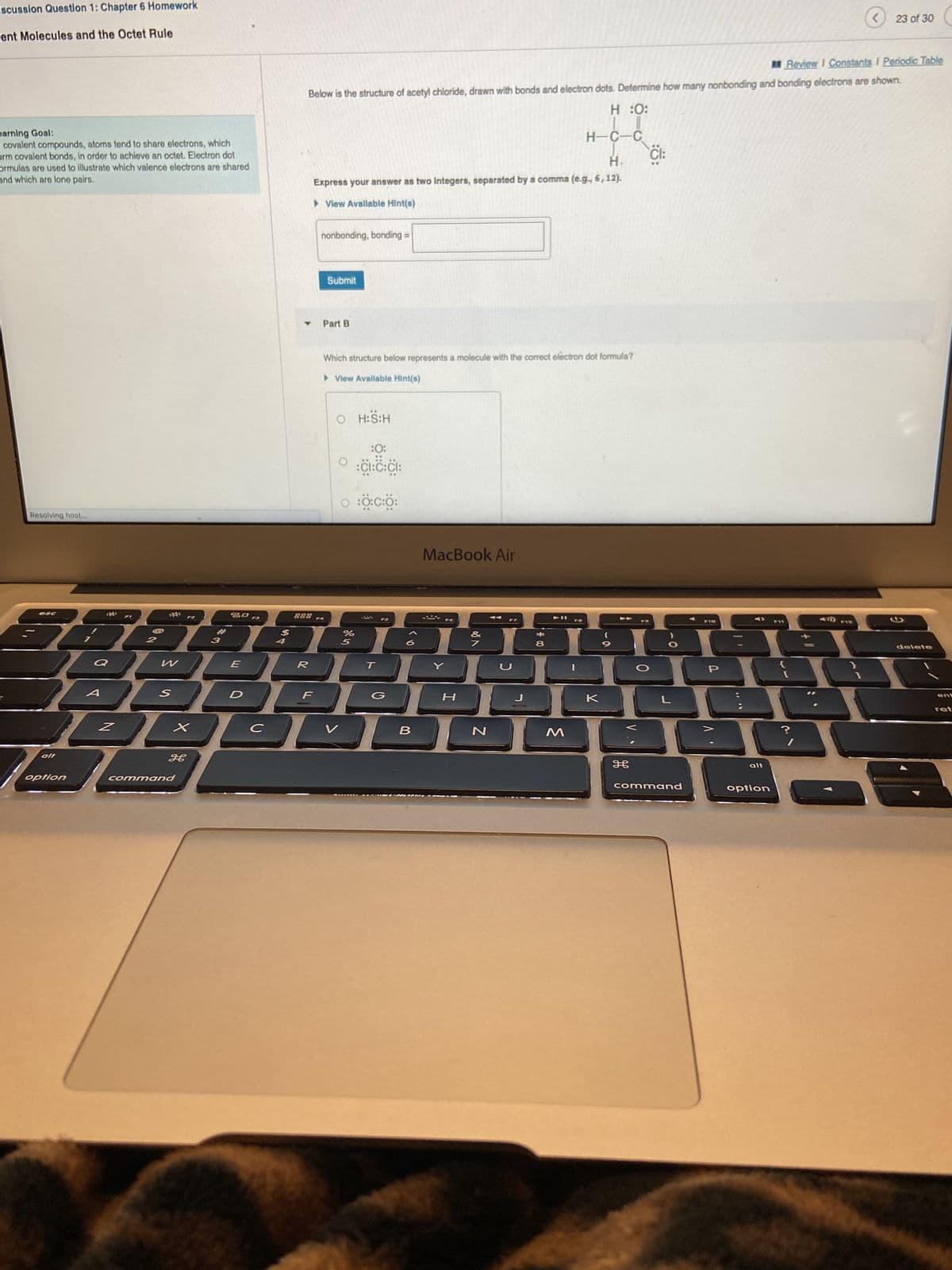 iscussion Question 1: Chapter 6 Homework
ent Molecules and the Octet Rule
earning Goal:
covalent compounds, atoms tend to share electrons, which
orm covalent bonds, in order to achieve an octet. Electron dot
ormulas are used to illustrate which valence electrons are shared
and which are lone pairs.
Resolving host...
56
esc
option
W
S
X
H
command
3
30
D
Y
Review I Constants I Periodic Table
Below is the structure of acetyl chloride, drawn with bonds and electron dots. Determine how many nonbonding and bonding electrons are shown.
H :O:
H-C-C
H
Express your answer as two Integers, separated by a comma (e.g., 6, 12).
► View Available Hint(s)
888
E
R
32
F
C
nonbonding, bonding
Submit
Part B
Which structure below represents a molecule with the correct electron dot formula?
► View Available Hint(s)
O H:S:H
V
0:0:0:0:
%
:0:
:CI:C:CI:
5
FS
=
G
7
240
L
Y
B
MacBook Air
*
H
N
*
711
8
V
К
-a
9
H
Cl:
O
O
L
command
P10
JOG
P
AY
**
alt
<
option
23 of 30
delete
ret