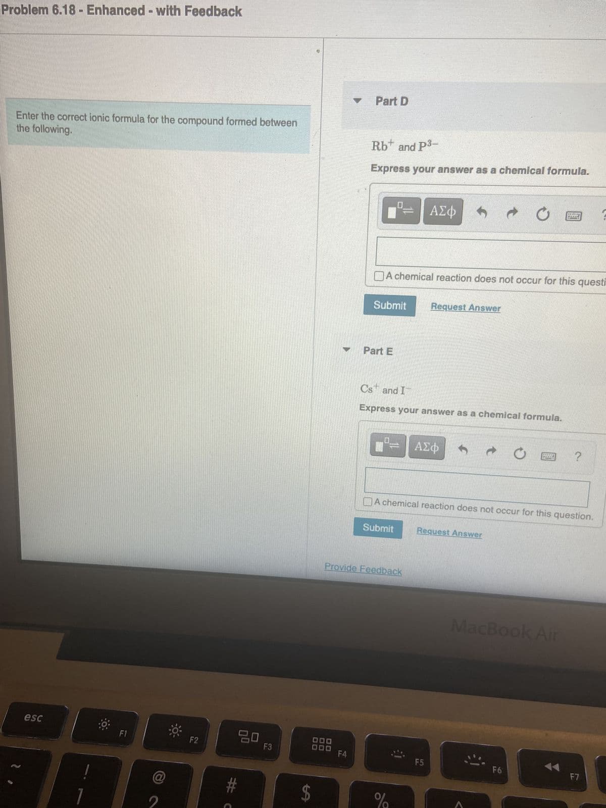 Problem 6.18 - Enhanced - with Feedback
Enter the correct ionic formula for the compound formed between
the following.
esc
F1
@
F2
ㅁㅁ
#C
F3
$
Part D
F4
Rb+ and P³-
Express your answer as a chemical formula.
Submit
Part E
0
A chemical reaction does not occur for this questi
Submit
Cs and I
Express your answer as a chemical formula.
Provide Feedback
ΑΣΦ
%
Request Answer
A chemical reaction does not occur for this question.
ΑΣΦ
F5
Request Answer
LENT
k
MacBook Air
F6
?
F7