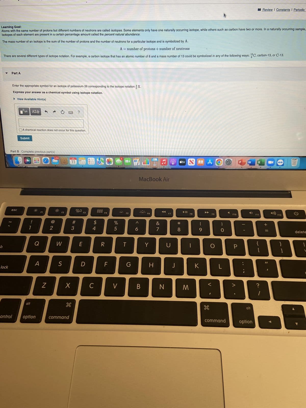 Learning Goal:
Atoms with the same number of protons but different numbers of neutrons are called isotopes. Some elements only have one naturally occurring isotope, while others such as carbon have two or more. In a naturally occurring sample,
isotopes of each element are present in a certain percentage amount called the percent natural abundance.
The mass number of an isotope is the sum of the number of protons and the number of neutrons for a particular isotope and is symbolized by A.
A = number of protons + number of neutrons
There are several different types of isotope notation. For example, a carbon isotope that has an atomic number of 6 and a mass number of 13 could be symbolized in any of the following ways: 13C, carbon-13, or C-13.
b
lock
Part A
Enter the appropriate symbol for an isotope of potassium-39 corresponding to the isotope notation X.
Express your answer as a chemical symbol using isotope notation.
►View Avallable Hint(s)
esc
control
Submit
Part B Complete previous part(s)
ΑΣΦ
A chemical reaction does not occur for this question.
alt
0
Q
A
option
F1
Z
2
4,952
F2
W
S
PAS
H
command
JUL
11
X
#
?
#3
80
E
F3
D
с
$
54
DOO
DOD
F4
R
F
%
5
V
F5
T
G
6
MacBook Air
B
F6
Y
H
&
7
N
F7
U
J
*00
8
tv
M
F8
(
9
K
A
F9
H
O
<
)
O
L
command
F10
P
W X
alt
option
F11
{
~~
[
?
Review I Constants I Periodic
1
+ 11
F12
}
]
delete
r