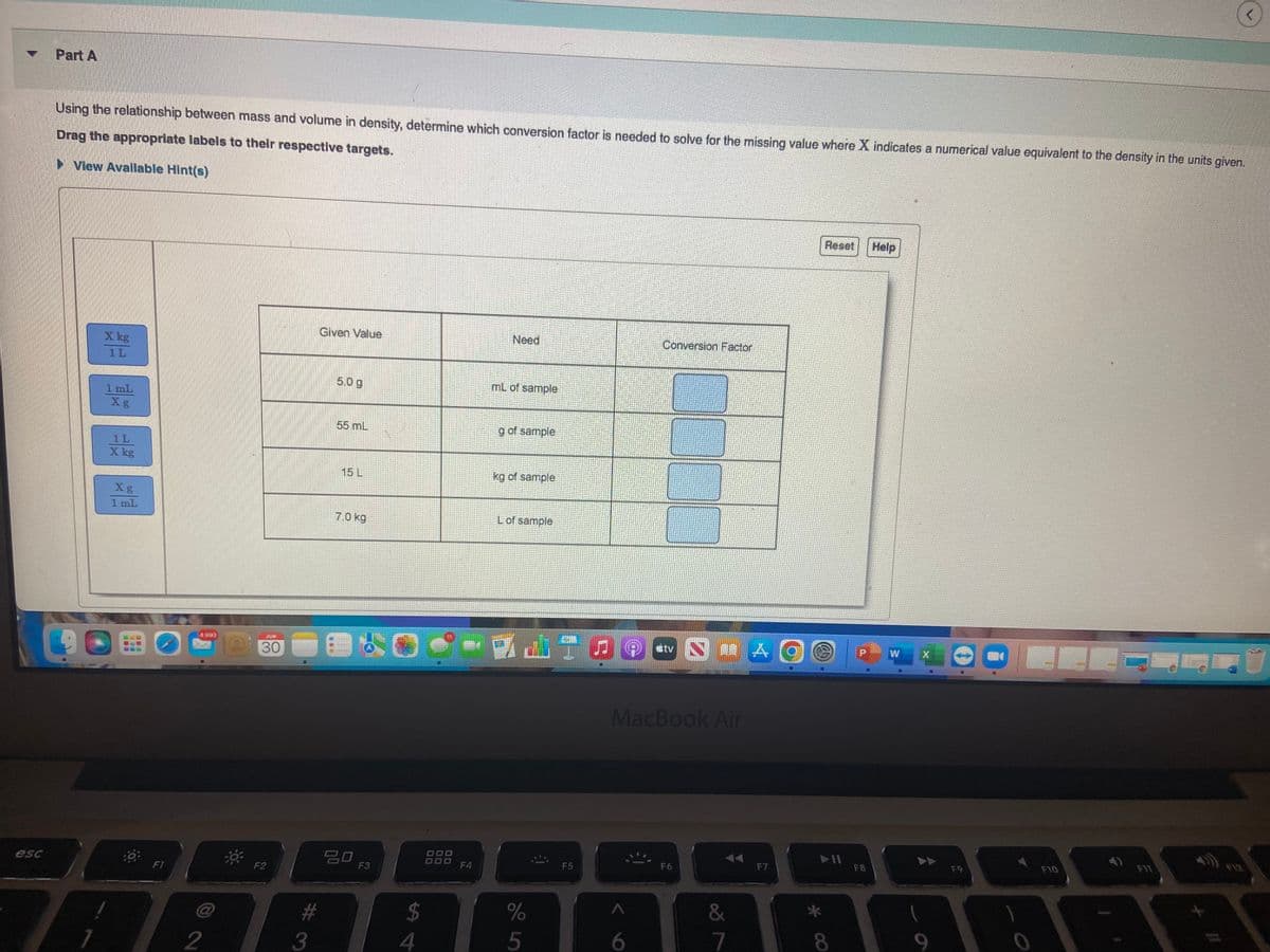 esc
Part A
Using the relationship between mass and volume in density, determine which conversion factor is needed to solve for the missing value where X indicates a numerical value equivalent to the density in the units given.
Drag the appropriate labels to their respective targets.
► View Avallable Hint(s)
X kg
1L
1 mL
Xg
1L
X kg
Xg
1 mL
F1
2
30
F2
Given Value
#
3
5.0 g
55 mL
15 L
7.0 kg
20
F3
S4
$
9.
F4
Need
mL of sample
g of sample
kg of sample
L of sample
%
5
F5
Conversion Factor
6
#tv
MacBook Air
F6
&
✓ lº
AG
A
F7
Reset
(a)
F8
Help
W
F9
F10
!
(<)
F11
112
