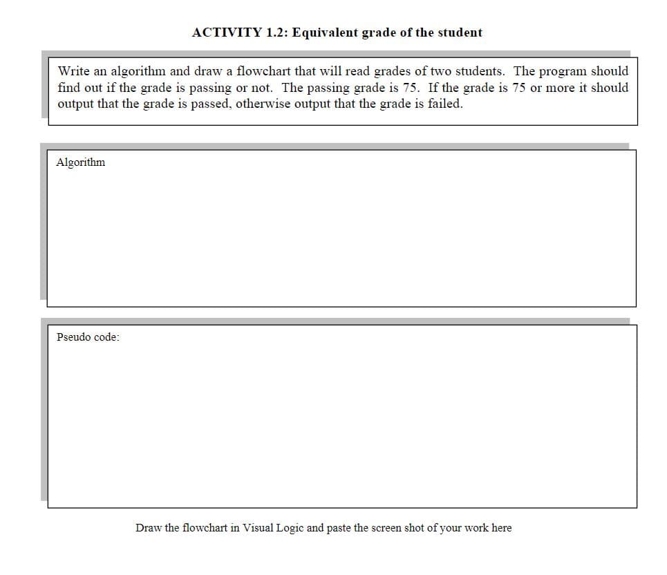 ACTIVITY 1.2: Equivalent grade of the student
Write an algorithm and draw a flowchart that will read grades of two students. The program should
find out if the grade is passing or not. The passing grade is 75. If the grade is 75 or more it should
output that the grade is passed, otherwise output that the grade is failed.
Algorithm
Pseudo code:
Draw the flowchart in Visual Logic and paste the screen shot of your work here
