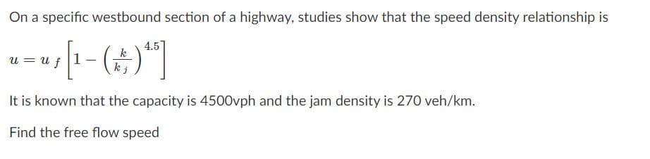 On a specific westbound section of a highway, studies show that the speed density relationship is
4.5
k
u = u f
kj
It is known that the capacity is 4500vph and the jam density is 270 veh/km.
Find the free flow speed
