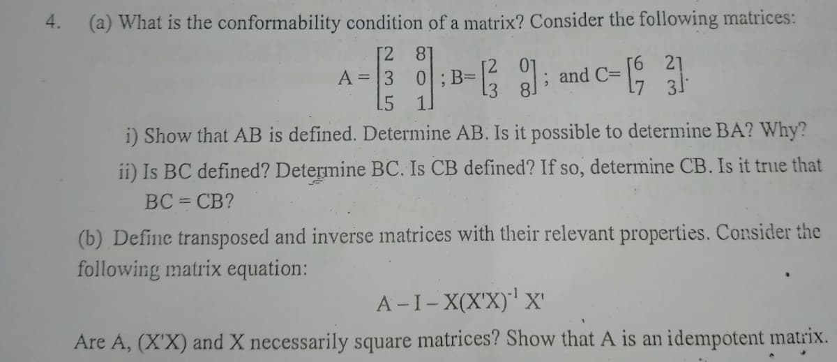 4.
(a) What is the conformability condition of a matrix? Consider the following matrices:
[2
81
c-19
21
31
A =
B=
; and C=
i) Show that AB is defined. Determine AB. Is it possible to determine BA? Why?
ii) Is BC defined? Determine BC. Is CB defined? If so, determine CB. Is it true that
BC = CB?
(b) Define transposed and inverse matrices with their relevant properties. Consider the
following matrix equation:
A -I- X(X'X)' x'
Are A, (X'X) and X necessarily square matrices? Show that A is an idempotent matrix.
