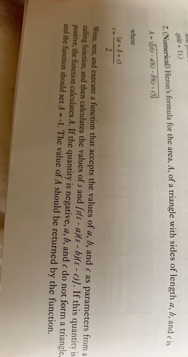 splir + 1).)
7. (Numerical) Heron's formula for the area, A, of a triangle with sides of length a, b, and cie
A = vIsts - aXs - b(s - c)]
where
(a +b+c)
Write, test, and execute a function that accepts the values of a, b, and c as parameters from a
calling function, and then calculates the values of s and [s(s - a)(s - b)(s - c)]. If this quantity is
positive, the function calculates A. If the quantity is negative, a, b, and c do not form a triangle,
and the function should set A = -1. The value of A should be returned by the function.
