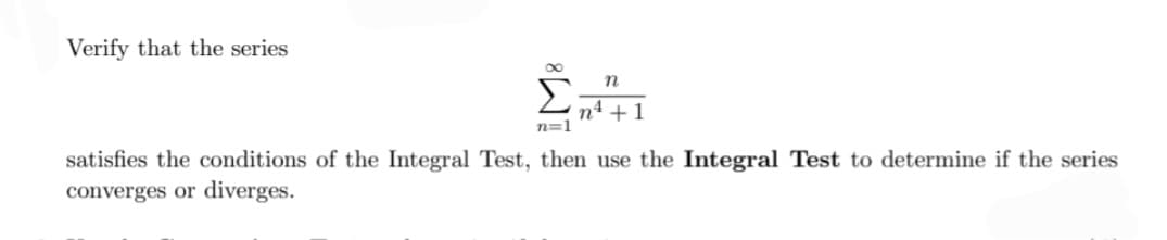 Verify that the series
n
n4 +1
n=1
satisfies the conditions of the Integral Test, then use the Integral Test to determine if the series
converges or diverges.
