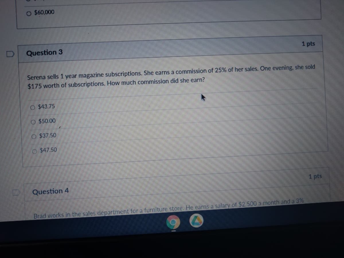 O $60,000
Question 3
1 pts
Serena sells 1 year magazine subscriptions. She earns a commission of 25% of her sales. One evening, she sold
$175 worth of subscriptions. How much commission did she earn?
O $43.75
O $50.00
O $37.50
O$47.50
Question 4
1 pts
Brad works in the sales department for a furniture store. He earns a salary of $2,500 a month and a 3%
