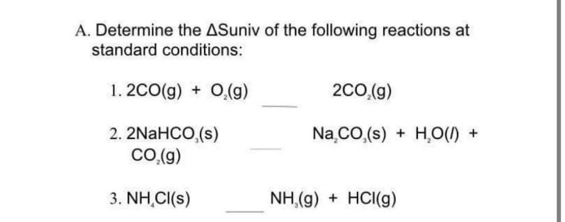 A. Determine the ASuniv of the following reactions at
standard conditions:
1. 2CO(g) + 0,(g)
2C0,(g)
2. 2NaHCO,(s)
Co.(g)
Na.CO.(s) + H,O() +
3. NH,CI(s)
NH,(g) + HCI(g)
