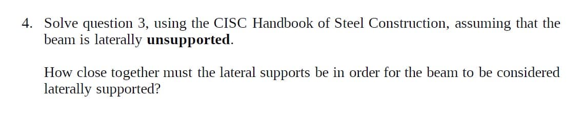 4. Solve question 3, using the CISC Handbook of Steel Construction, assuming that the
beam is laterally unsupported.
How close together must the lateral supports be in order for the beam to be considered
laterally supported?
