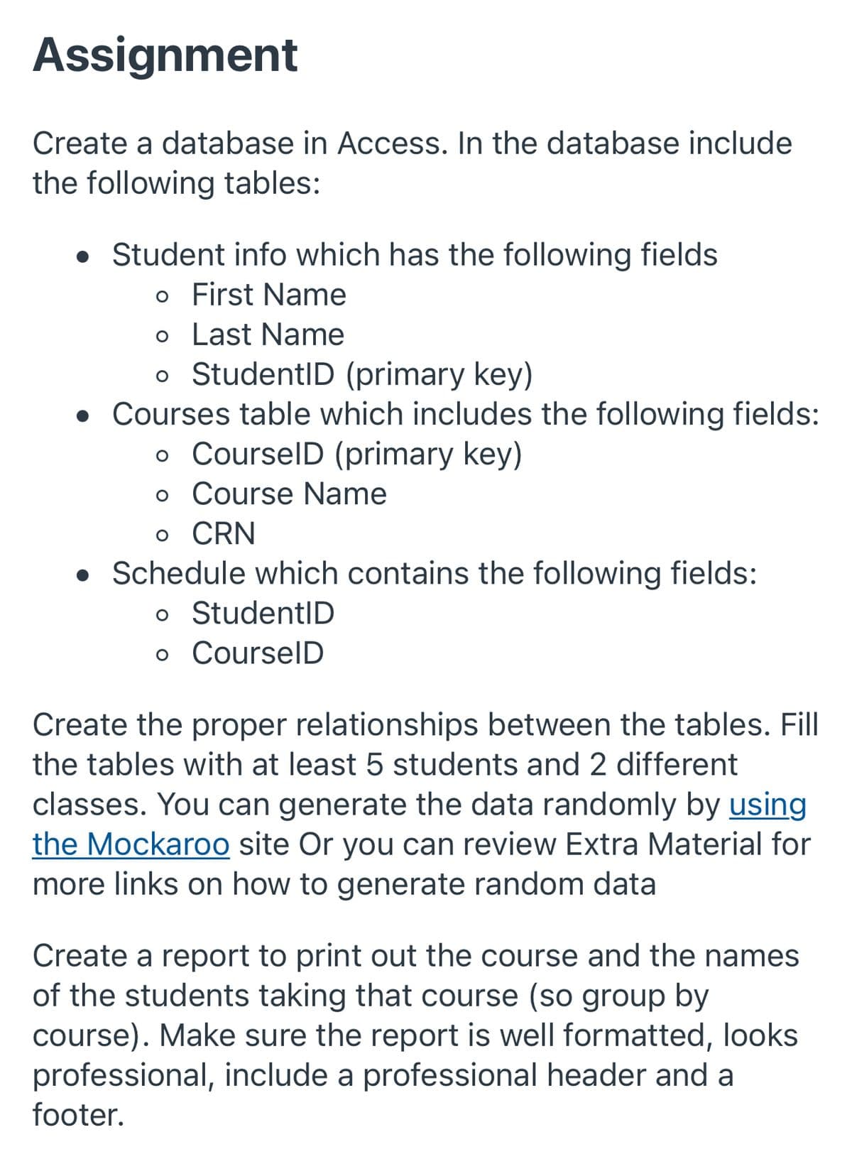 Assignment
Create a database in Access. In the database include
the following tables:
• Student info which has the following fields
o First Name
o Last Name
o StudentID (primary key)
• Courses table which includes the following fields:
o CourselD (primary key)
o Course Name
o CRN
• Schedule which contains the following fields:
o StudentID
o CourselD
Create the proper relationships between the tables. Fill
the tables with at least 5 students and 2 different
classes. You can generate the data randomly by using
the Mockaroo site Or you can review Extra Material for
more links on how to generate random data
Create a report to print out the course and the names
of the students taking that course (so group by
course). Make sure the report is well formatted, looks
professional, include a professional header and a
footer.
