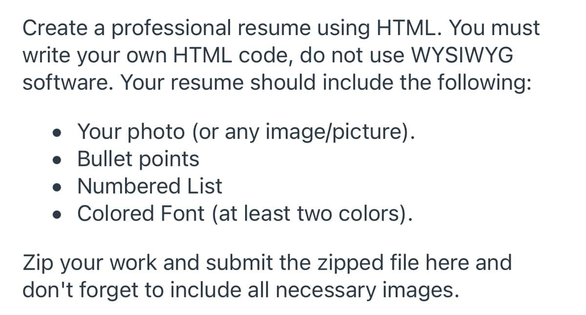 Create a professional resume using HTML. You must
write your own HTML code, do not use WYSIWYG
software. Your resume should include the following:
• Your photo (or any image/picture).
• Bullet points
• Numbered List
• Colored Font (at least two colors).
Zip your work and submit the zipped file here and
don't forget to include all necessary images.
