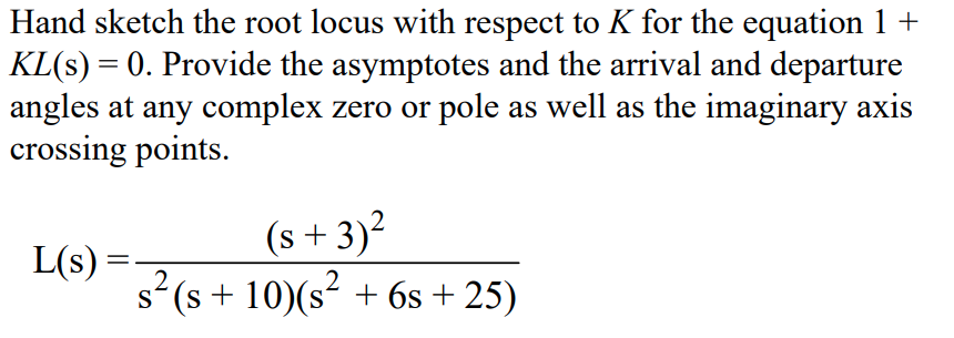 Hand sketch the root locus with respect to K for the equation 1 +
KL(s) = 0. Provide the asymptotes and the arrival and departure
angles at any complex zero or pole as well as the imaginary axis
crossing points.
L(s) =
(s+3)²
s² (s + 10)(s² + 6s+25)