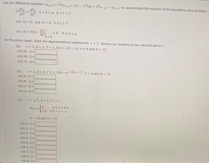 Use the difference equation U₁+1=²+1, +2(12²)uj + X²u₁-1,-₁,-1 to approximate the solution of the boundary-value problem
202ud²u
गर
0<x<a, 0 <t<T
ax²
u(0, t) = 0, u(a, t) = 0, 0 st≤T
u(x, 0) = f(x),
อน
at
t=0
for the given cases. (Give the approximations obtained for t= T. Round your answers to four decimal places.)
(a) c=1, a = 1, T = 1, f(x)= x(1-x); n = 4 and m = 20
u(0.25, 1) =
u(0.50, 1)
u(0.75, 1)
= 0, 0sxsa,
(b) c=1, a=2, T=1, f(x)=e-18(x-1)²; n = 5 and m = 10
u(0.4, 1) =
u(0.8, 1) =
u(1.2, 1) =
u(1.6, 1)
u(0.1, 1)
u(0.2, 1) =
u(0.3, 1)
u(0.4, 1) =
u(0.5, 1)
(c) c=√√√2. a-1, T = 1,
f(x) = (0,
u(0.6, 1)
u(0.7, 1))
u(0.8, 1) =
u(0.9, 1) =
n 10 and m = 25
0≤x≤ 0.5
10.8, 0.5<x< 1;